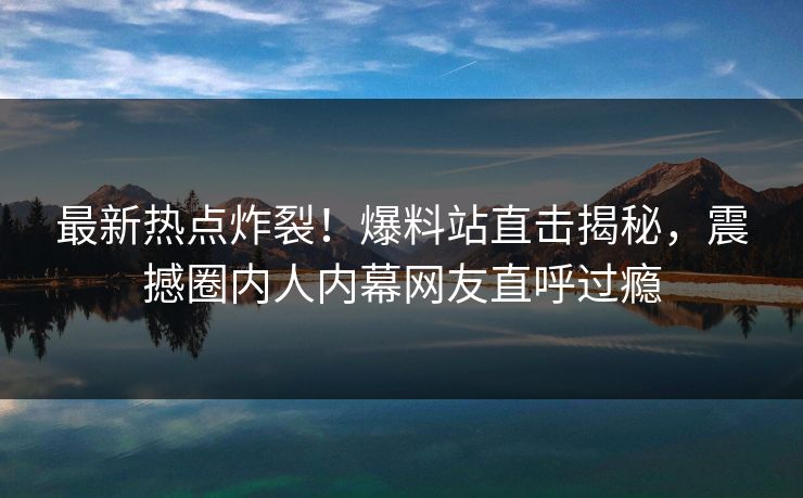 最新热点炸裂！爆料站直击揭秘，震撼圈内人内幕网友直呼过瘾