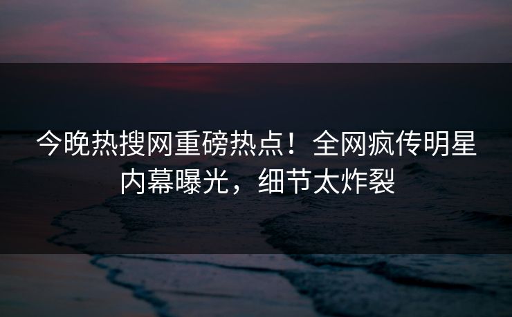 今晚热搜网重磅热点！全网疯传明星内幕曝光，细节太炸裂  第1张