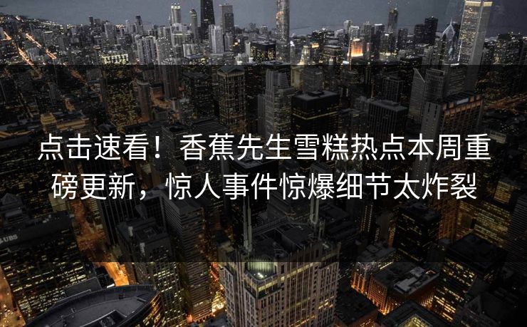 点击速看！香蕉先生雪糕热点本周重磅更新，惊人事件惊爆细节太炸裂  第1张