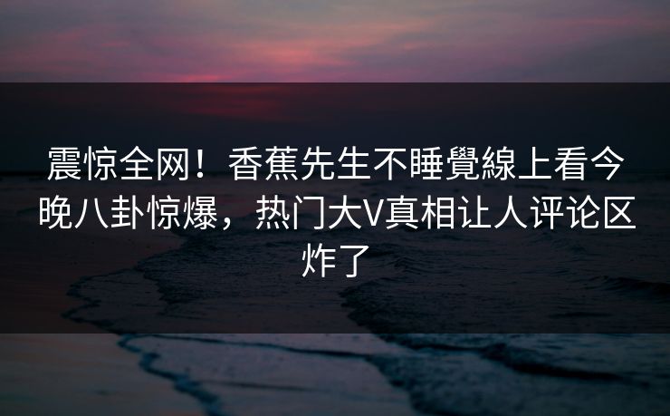 震惊全网！香蕉先生不睡覺線上看今晚八卦惊爆，热门大V真相让人评论区炸了