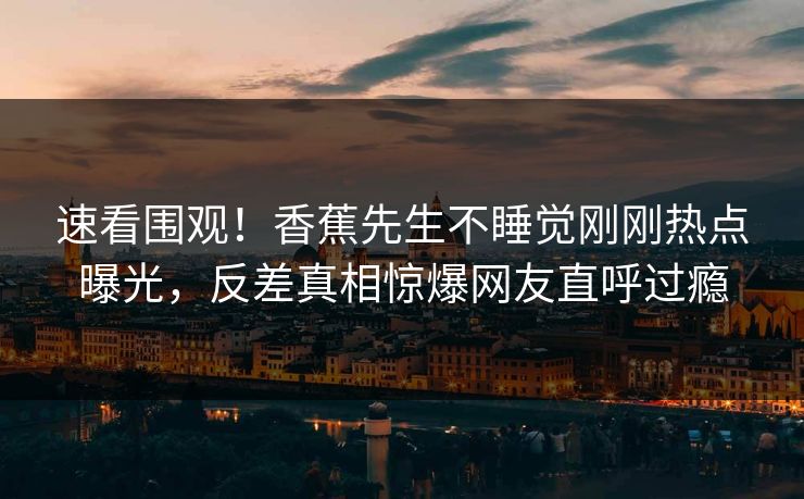 速看围观！香蕉先生不睡觉刚刚热点曝光，反差真相惊爆网友直呼过瘾  第1张