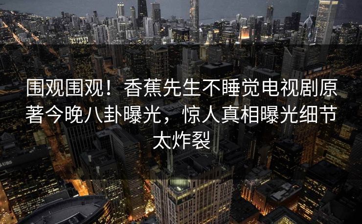 围观围观！香蕉先生不睡觉电视剧原著今晚八卦曝光，惊人真相曝光细节太炸裂