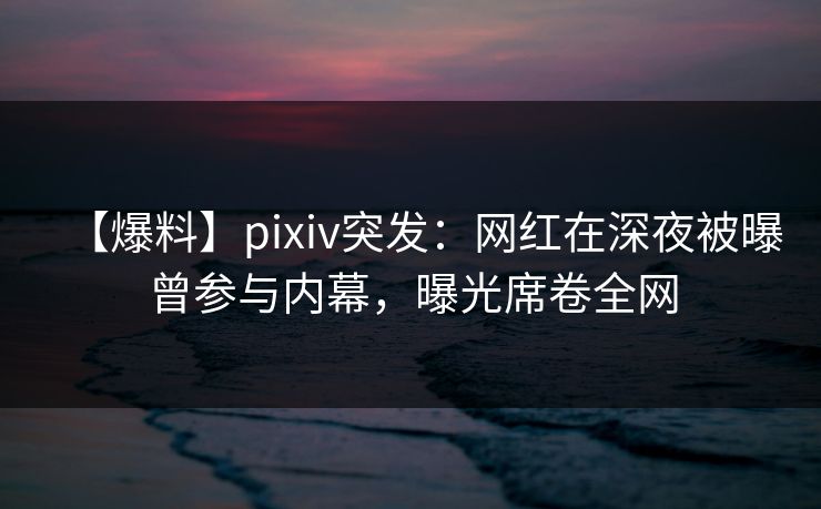 【爆料】pixiv突发：网红在深夜被曝曾参与内幕，曝光席卷全网  第1张