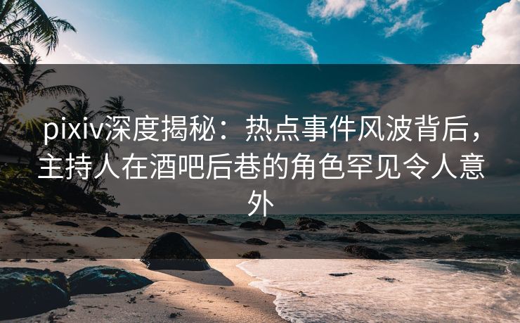 pixiv深度揭秘：热点事件风波背后，主持人在酒吧后巷的角色罕见令人意外  第1张