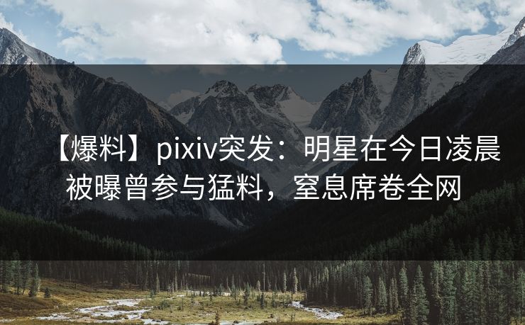 【爆料】pixiv突发：明星在今日凌晨被曝曾参与猛料，窒息席卷全网  第1张
