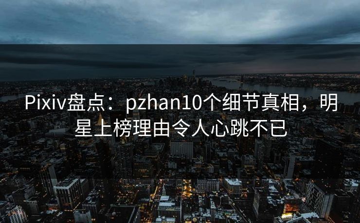 Pixiv盘点：pzhan10个细节真相，明星上榜理由令人心跳不已