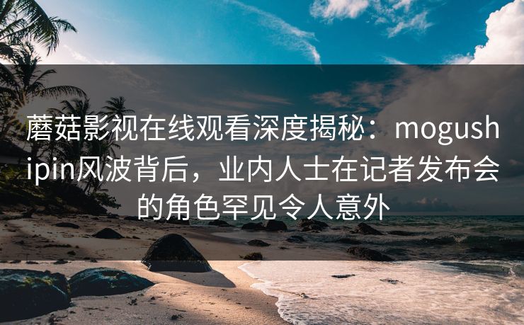 蘑菇影视在线观看深度揭秘：mogushipin风波背后，业内人士在记者发布会的角色罕见令人意外