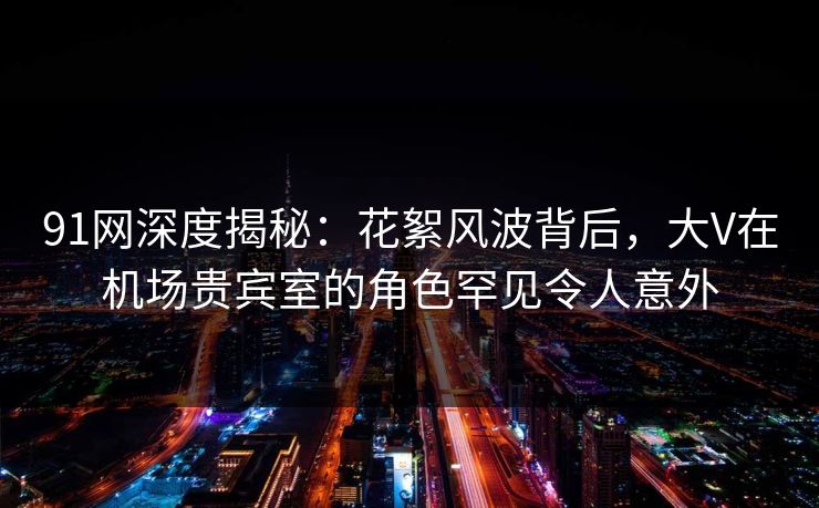 91网深度揭秘：花絮风波背后，大V在机场贵宾室的角色罕见令人意外