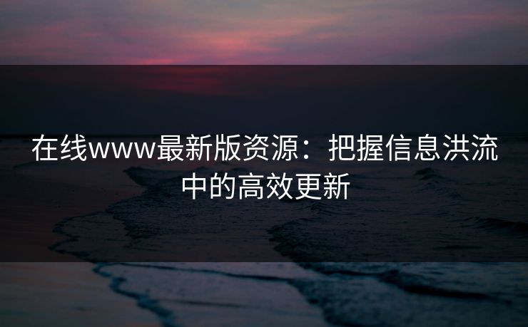 在线www最新版资源：把握信息洪流中的高效更新  第1张