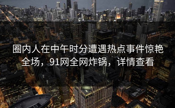 圈内人在中午时分遭遇热点事件惊艳全场，91网全网炸锅，详情查看
