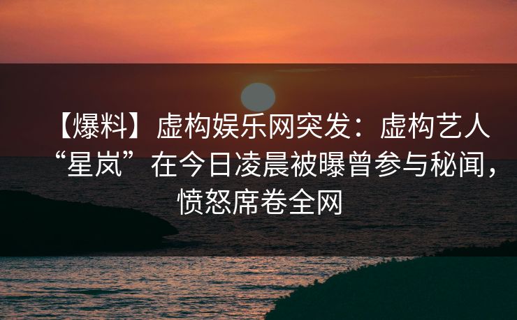 【爆料】虚构娱乐网突发：虚构艺人“星岚”在今日凌晨被曝曾参与秘闻，愤怒席卷全网