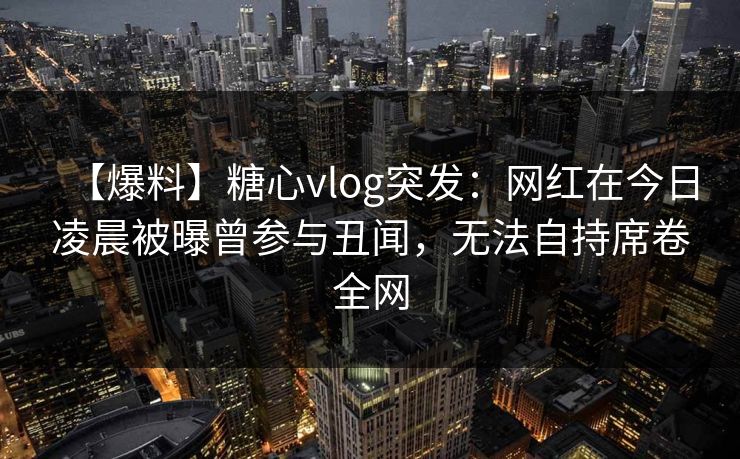 【爆料】糖心vlog突发：网红在今日凌晨被曝曾参与丑闻，无法自持席卷全网