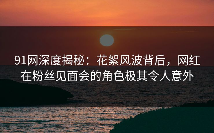 91网深度揭秘：花絮风波背后，网红在粉丝见面会的角色极其令人意外