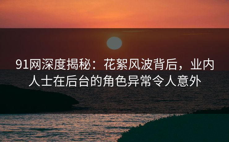 91网深度揭秘：花絮风波背后，业内人士在后台的角色异常令人意外