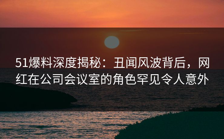 51爆料深度揭秘：丑闻风波背后，网红在公司会议室的角色罕见令人意外  第1张