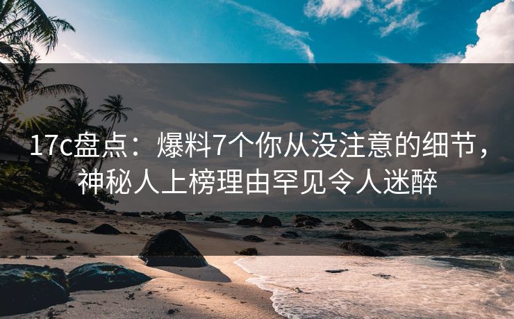 17c盘点：爆料7个你从没注意的细节，神秘人上榜理由罕见令人迷醉