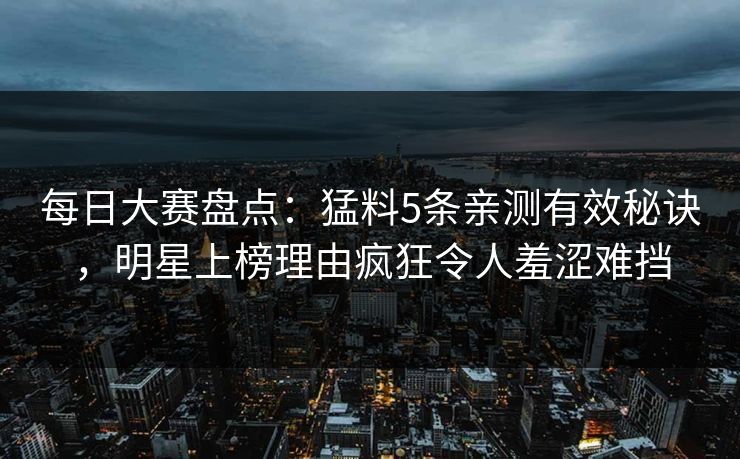 每日大赛盘点：猛料5条亲测有效秘诀，明星上榜理由疯狂令人羞涩难挡