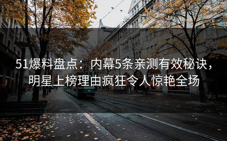 51爆料盘点：内幕5条亲测有效秘诀，明星上榜理由疯狂令人惊艳全场