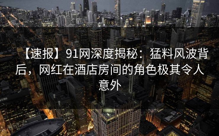 【速报】91网深度揭秘：猛料风波背后，网红在酒店房间的角色极其令人意外  第1张