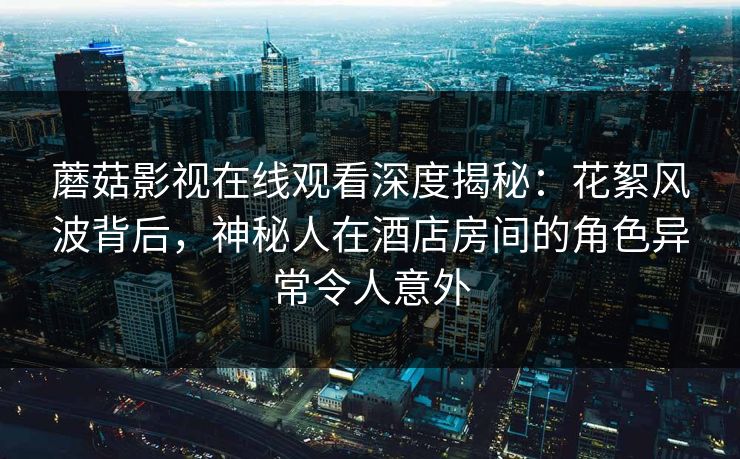 蘑菇影视在线观看深度揭秘：花絮风波背后，神秘人在酒店房间的角色异常令人意外  第1张