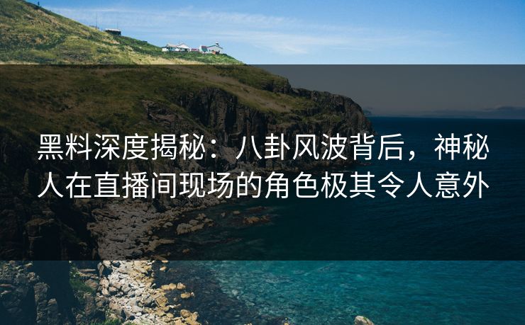 黑料深度揭秘：八卦风波背后，神秘人在直播间现场的角色极其令人意外  第1张