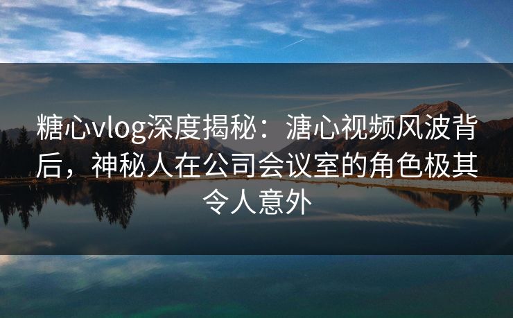 糖心vlog深度揭秘：溏心视频风波背后，神秘人在公司会议室的角色极其令人意外
