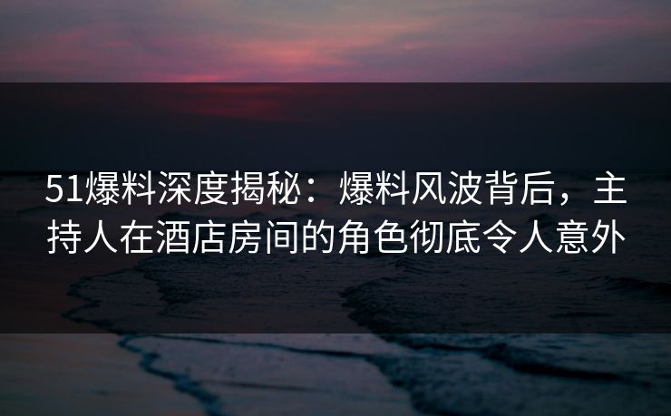 51爆料深度揭秘：爆料风波背后，主持人在酒店房间的角色彻底令人意外