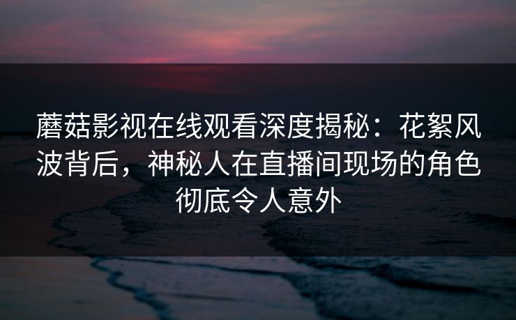 蘑菇影视在线观看深度揭秘：花絮风波背后，神秘人在直播间现场的角色彻底令人意外  第1张