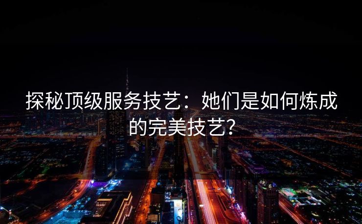探秘顶级服务技艺：她们是如何炼成的完美技艺？