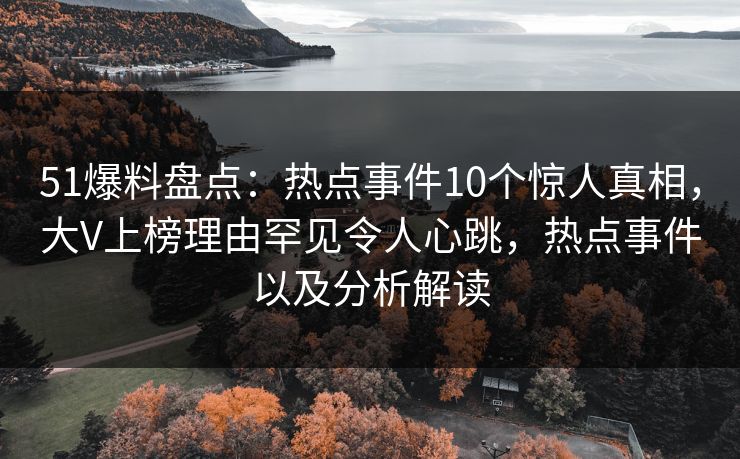 51爆料盘点：热点事件10个惊人真相，大V上榜理由罕见令人心跳，热点事件以及分析解读