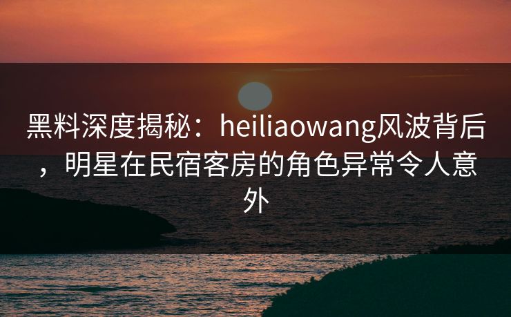 黑料深度揭秘：heiliaowang风波背后，明星在民宿客房的角色异常令人意外