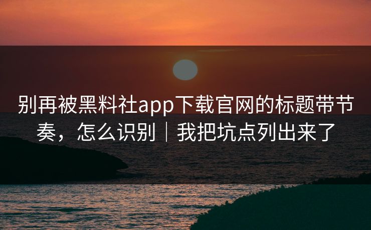 别再被黑料社app下载官网的标题带节奏，怎么识别｜我把坑点列出来了