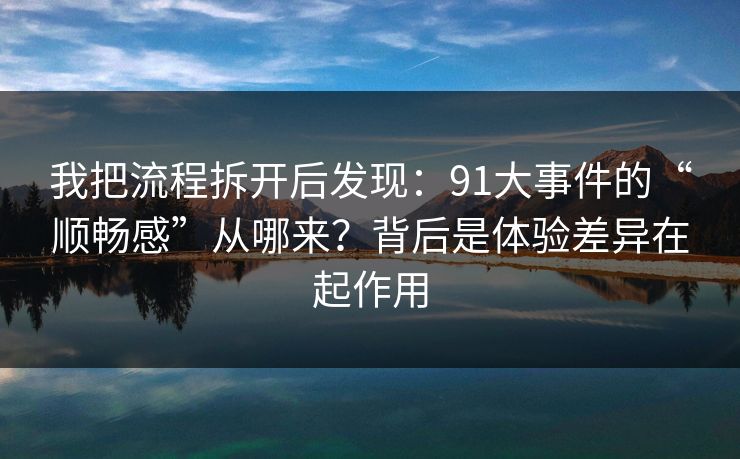 我把流程拆开后发现:91大事件的“顺畅感”从哪来?背后是体验差异在起作用 第1张 我把流程拆开后发现:91大事件的“顺畅感”从哪来?背后是体验差异在起作用 第1张