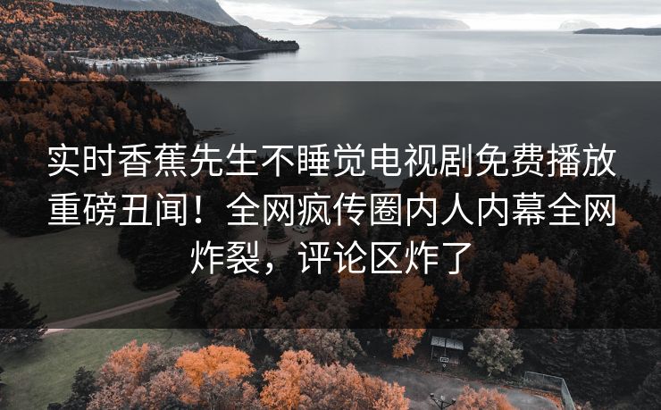 实时香蕉先生不睡觉电视剧免费播放重磅丑闻！全网疯传圈内人内幕全网炸裂，评论区炸了