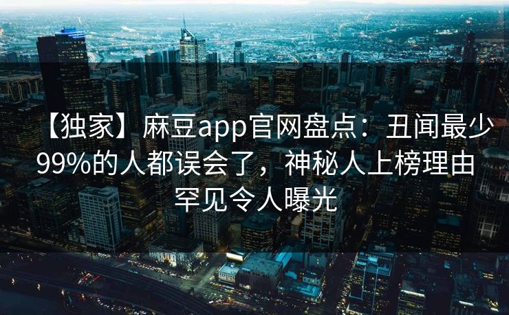 【独家】麻豆app官网盘点：丑闻最少99%的人都误会了，神秘人上榜理由罕见令人曝光