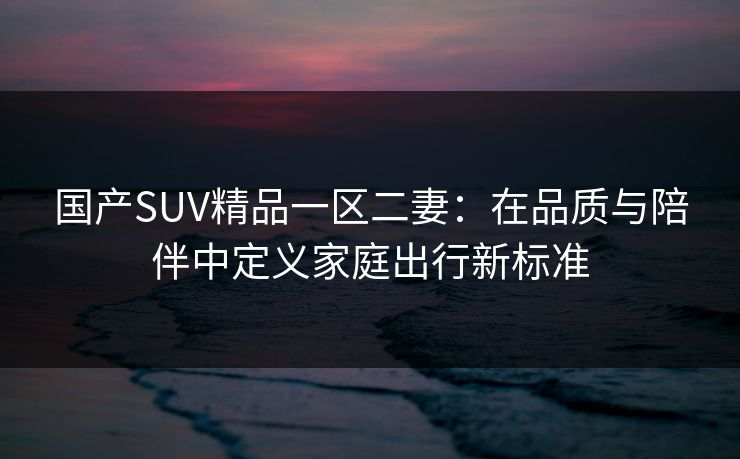 国产SUV精品一区二妻：在品质与陪伴中定义家庭出行新标准  第1张