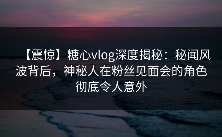 【震惊】糖心vlog深度揭秘：秘闻风波背后，神秘人在粉丝见面会的角色彻底令人意外