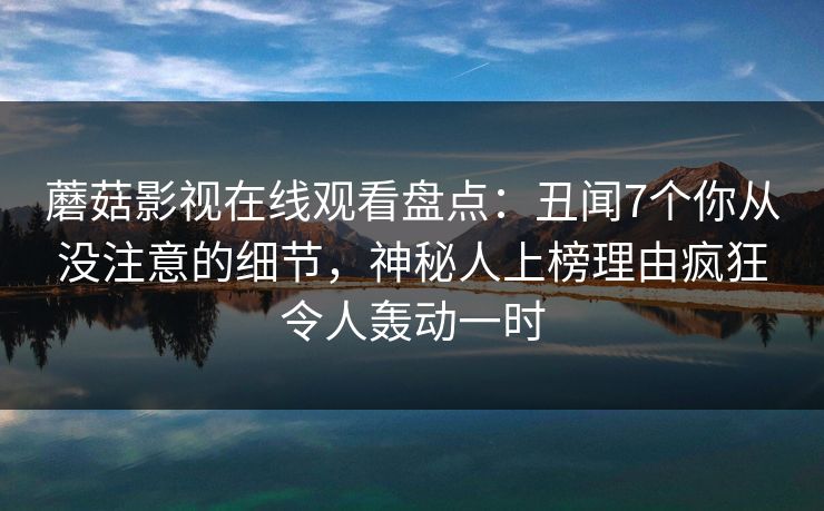 蘑菇影视在线观看盘点：丑闻7个你从没注意的细节，神秘人上榜理由疯狂令人轰动一时