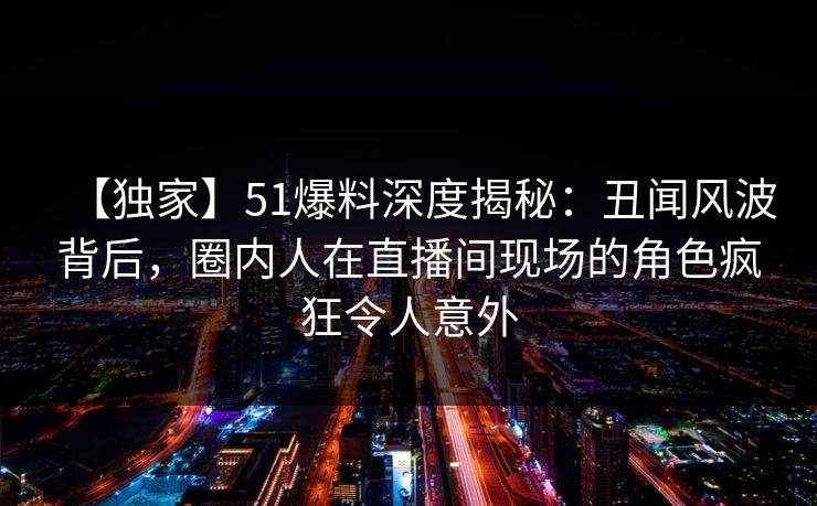 【独家】51爆料深度揭秘：丑闻风波背后，圈内人在直播间现场的角色疯狂令人意外