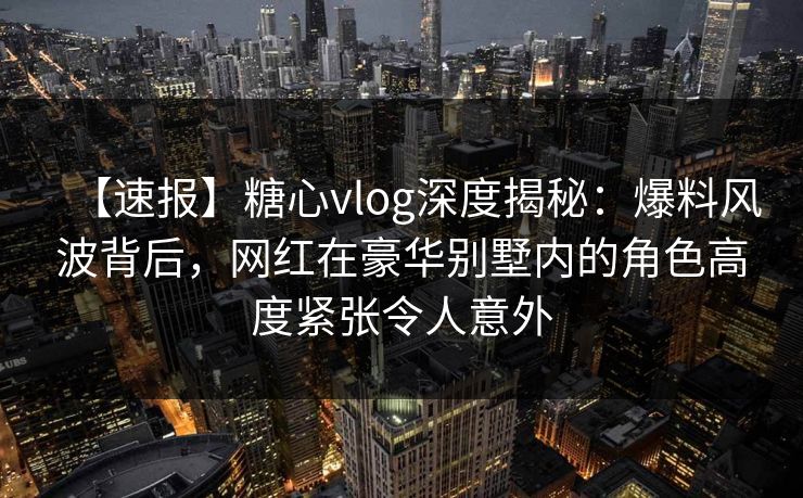 【速报】糖心vlog深度揭秘：爆料风波背后，网红在豪华别墅内的角色高度紧张令人意外