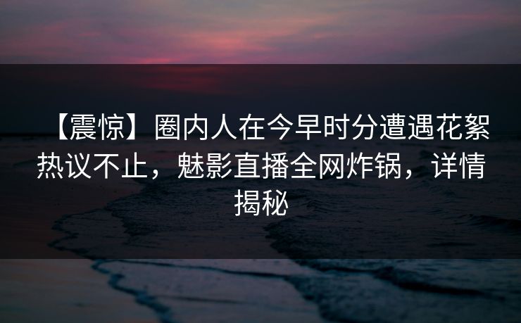 【震惊】圈内人在今早时分遭遇花絮 热议不止，魅影直播全网炸锅，详情揭秘