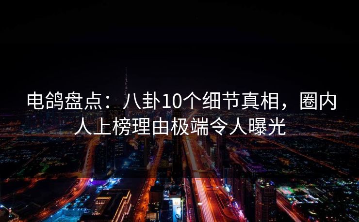 电鸽盘点：八卦10个细节真相，圈内人上榜理由极端令人曝光