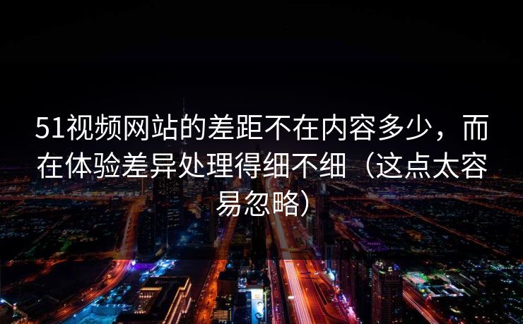 51视频网站的差距不在内容多少,而在体验差异处理得细不细(这点太容易忽略)