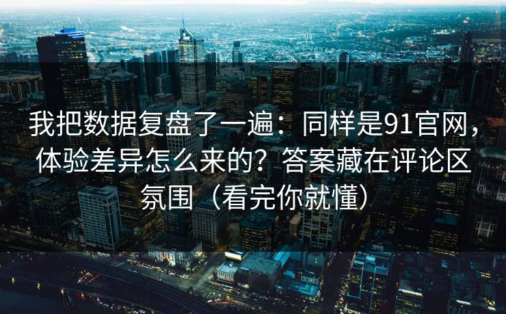 我把数据复盘了一遍：同样是91官网，体验差异怎么来的？答案藏在评论区氛围（看完你就懂）