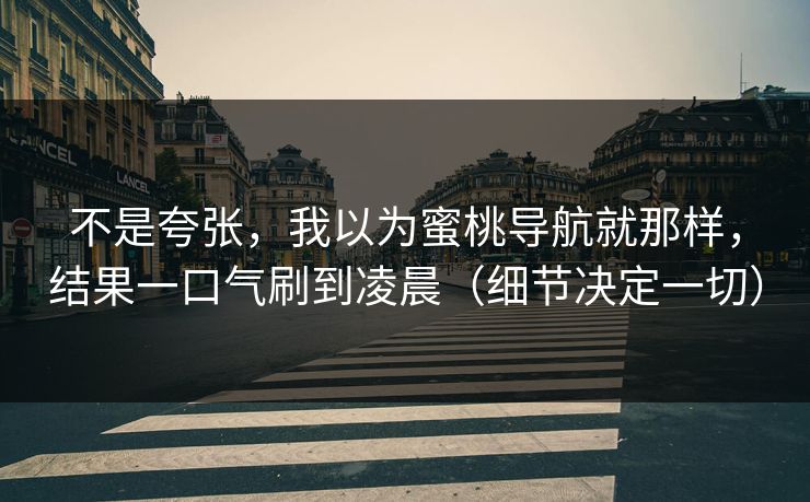 不是夸张，我以为蜜桃导航就那样，结果一口气刷到凌晨（细节决定一切）  第1张
