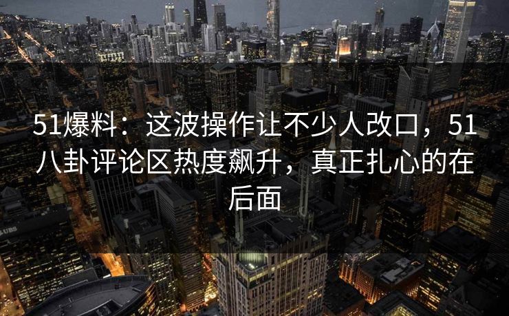 51爆料:这波操作让不少人改口,51八卦评论区热度飙升,真正扎心的在后面 第1张 51爆料:这波操作让不少人改口,51八卦评论区热度飙升,真正扎心的在后面 第1张